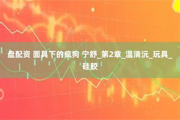 盘配资 面具下的疯狗 宁舒_第2章_温清沅_玩具_硅胶