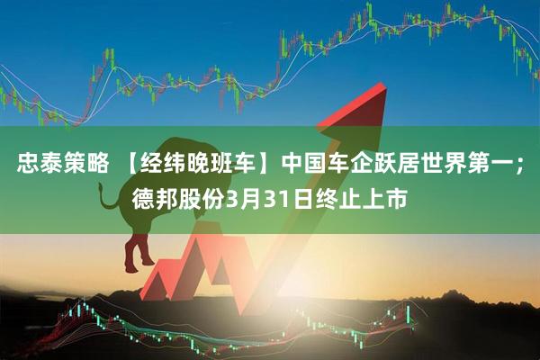 忠泰策略 【经纬晚班车】中国车企跃居世界第一；德邦股份3月31日终止上市