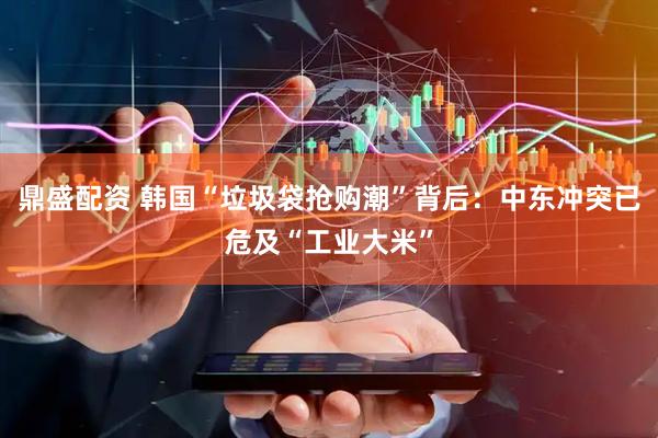 鼎盛配资 韩国“垃圾袋抢购潮”背后：中东冲突已危及“工业大米”