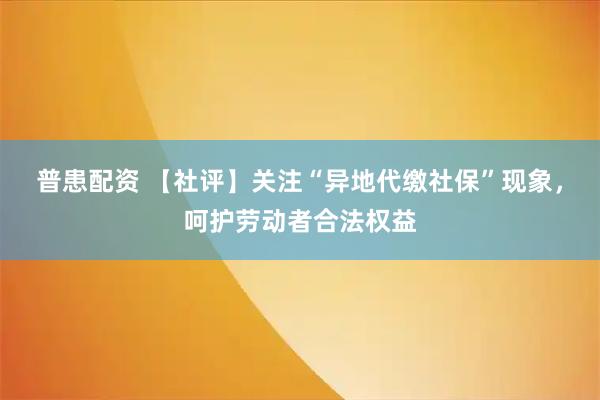 普患配资 【社评】关注“异地代缴社保”现象，呵护劳动者合法权益