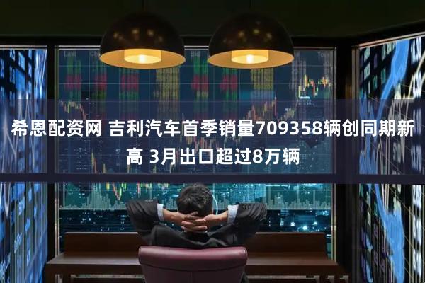 希恩配资网 吉利汽车首季销量709358辆创同期新高 3月出口超过8万辆