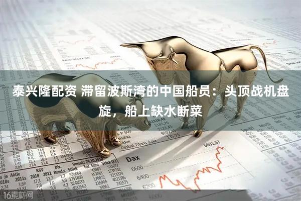 泰兴隆配资 滞留波斯湾的中国船员：头顶战机盘旋，船上缺水断菜