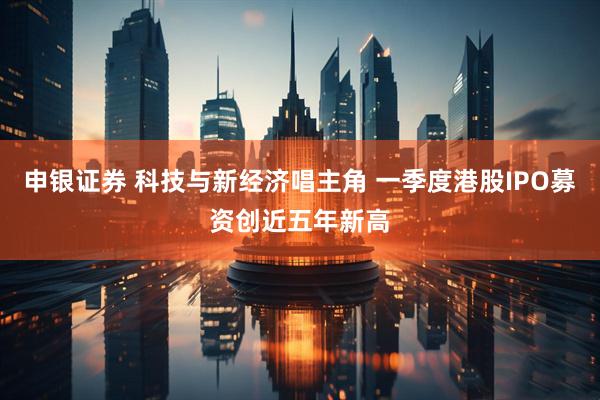申银证券 科技与新经济唱主角 一季度港股IPO募资创近五年新高