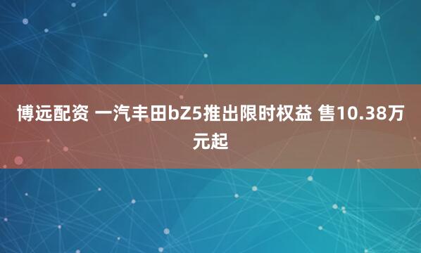 博远配资 一汽丰田bZ5推出限时权益 售10.38万元起