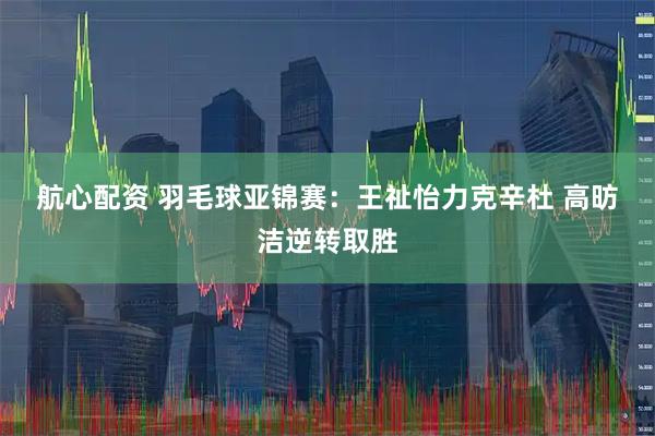 航心配资 羽毛球亚锦赛：王祉怡力克辛杜 高昉洁逆转取胜