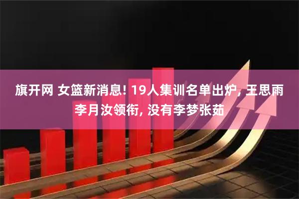 旗开网 女篮新消息! 19人集训名单出炉, 王思雨李月汝领衔, 没有李梦张茹