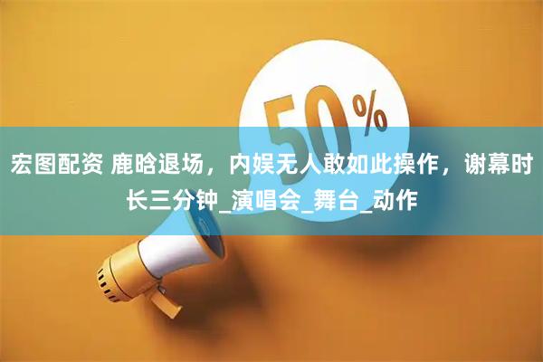 宏图配资 鹿晗退场，内娱无人敢如此操作，谢幕时长三分钟_演唱会_舞台_动作