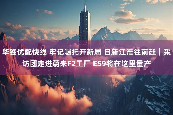 华锋优配快线 牢记嘱托开新局 日新江淮往前赶｜采访团走进蔚来F2工厂 ES9将在这里量产