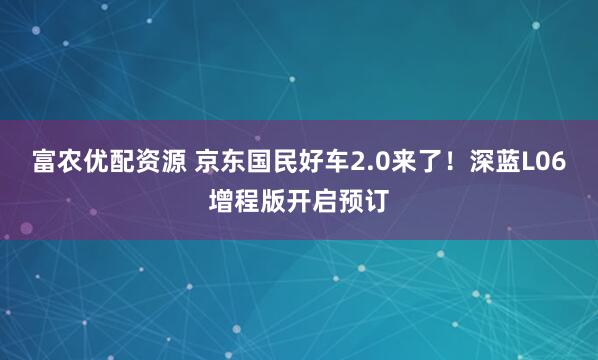 富农优配资源 京东国民好车2.0来了！深蓝L06增程版开启预订